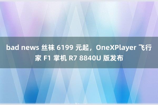 bad news 丝袜 6199 元起,OneXPlayer 飞行家 F1 掌机 R7 8840U 版发布