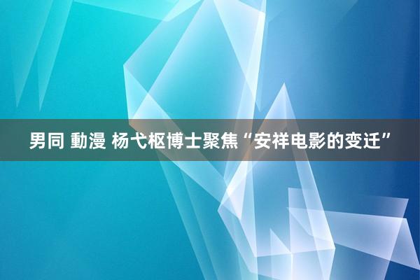男同 動漫 杨弋枢博士聚焦“安祥电影的变迁”