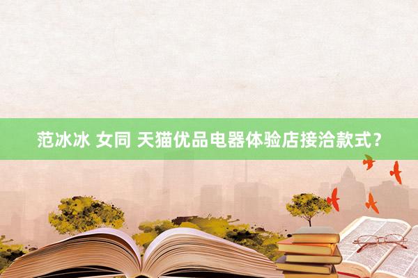 范冰冰 女同 天猫优品电器体验店接洽款式？
