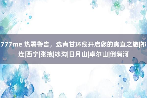 777me 热暑警告,选青甘环线开启您的爽直之旅|祁连|西宁|张掖|冰沟|日月山|卓尔山|倒淌河