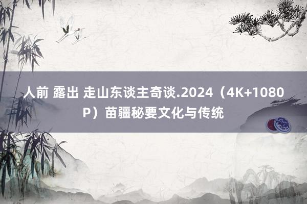 人前 露出 走山东谈主奇谈.2024(4K+1080P)苗疆秘要文化与传统