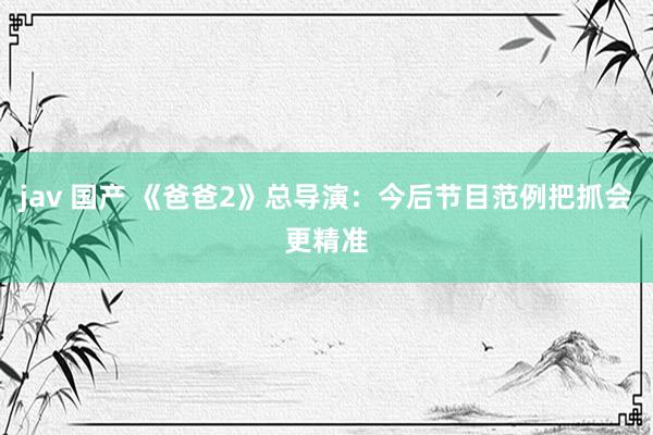 jav 国产 《爸爸2》总导演:今后节目范例把抓会更精准