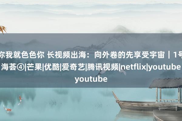 爱你我就色色你 长视频出海:向外卷的先享受宇宙|1号出海荟④|芒果|优酷|爱奇艺|腾讯视频|netflix|youtube