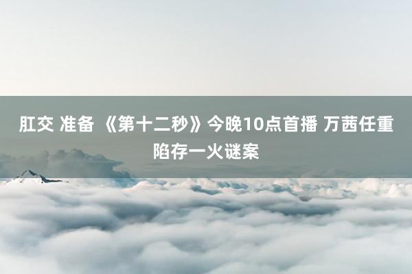 肛交 准备 《第十二秒》今晚10点首播 万茜任重陷存一火谜案