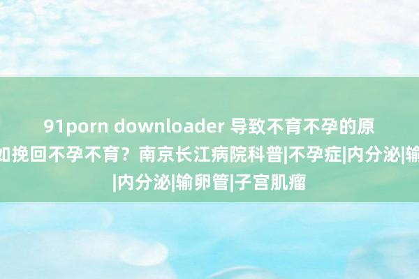 91porn downloader 导致不育不孕的原因有哪些?何如挽回不孕不育?南京长江病院科普|不孕症|内分泌|输卵管|子宫肌瘤