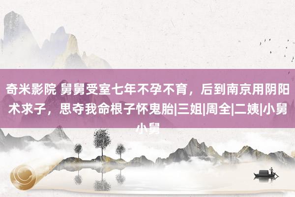 奇米影院 舅舅受室七年不孕不育，后到南京用阴阳术求子，思夺我命根子怀鬼胎|三姐|周全|二姨|小舅