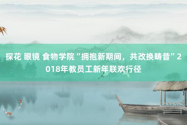 探花 眼镜 食物学院“拥抱新期间,共改换畴昔”2018年教员工新年联欢行径