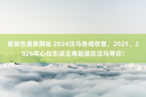 爱就色最新网址 2024沈马告成收官，2025、2026年心仪东谈主寿延续在沈马等你！