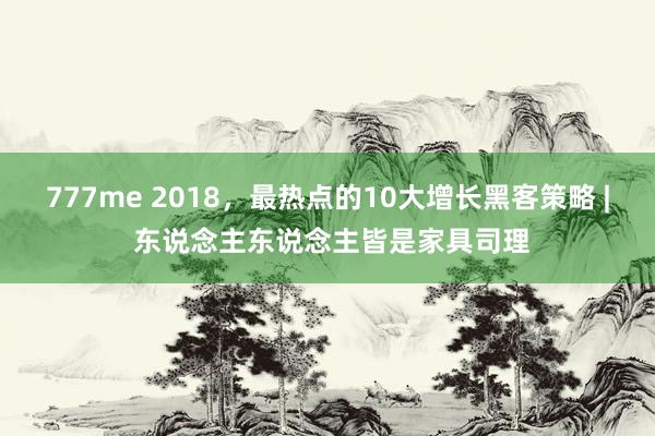 777me 2018,最热点的10大增长黑客策略 | 东说念主东说念主皆是家具司理