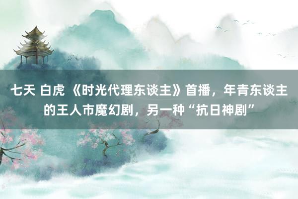 七天 白虎 《时光代理东谈主》首播,年青东谈主的王人市魔幻剧,另一种“抗日神剧”