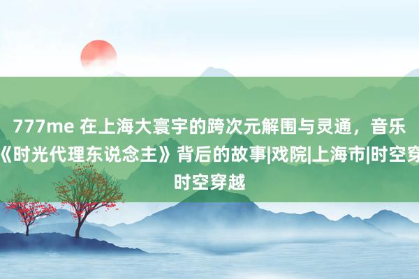 777me 在上海大寰宇的跨次元解围与灵通,音乐剧《时光代理东说念主》背后的故事|戏院|上海市|时空穿越