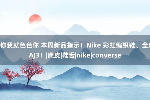 爱你我就色色你 本周新品指示!Nike 彩虹编织鞋、全新 AJ3!|麂皮|鞋舌|nike|converse