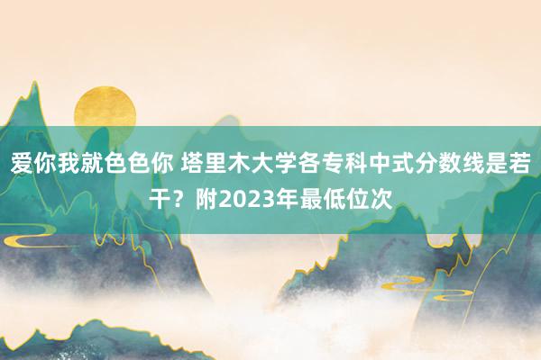 爱你我就色色你 塔里木大学各专科中式分数线是若干?附2023年最低位次