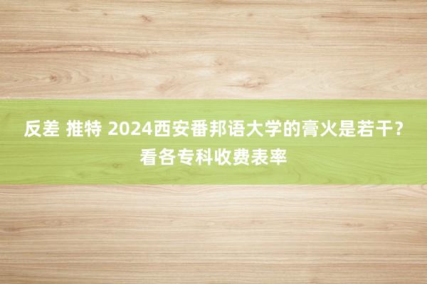 反差 推特 2024西安番邦语大学的膏火是若干?看各专科收费表率