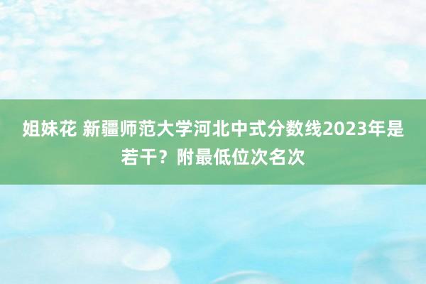 姐妹花 新疆师范大学河北中式分数线2023年是若干?附最低位次名次