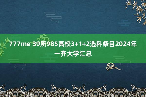 777me 39所985高校3+1+2选科条目2024年一齐大学汇总