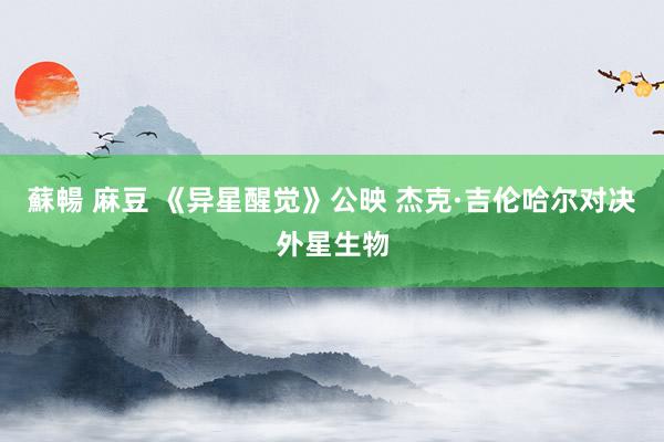 蘇暢 麻豆 《异星醒觉》公映 杰克·吉伦哈尔对决外星生物