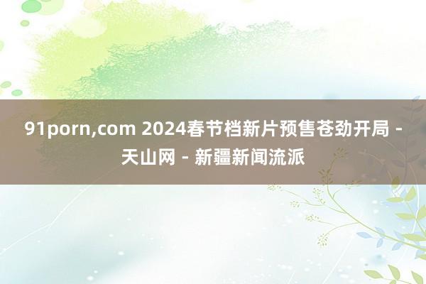 91porn,com 2024春节档新片预售苍劲开局 -天山网 - 新疆新闻流派