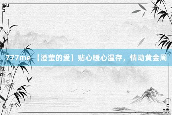 777me 【澄莹的爱】贴心暖心温存,情动黄金周