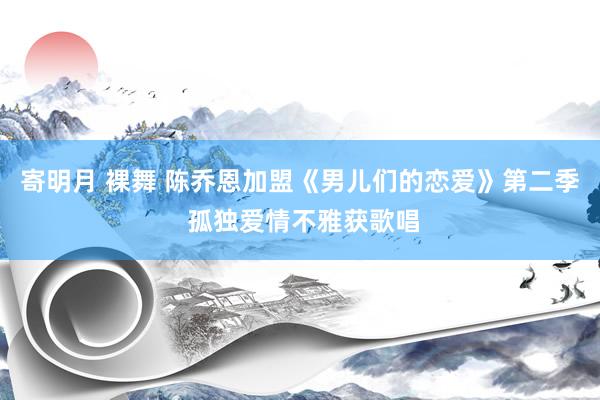 寄明月 裸舞 陈乔恩加盟《男儿们的恋爱》第二季 孤独爱情不雅获歌唱