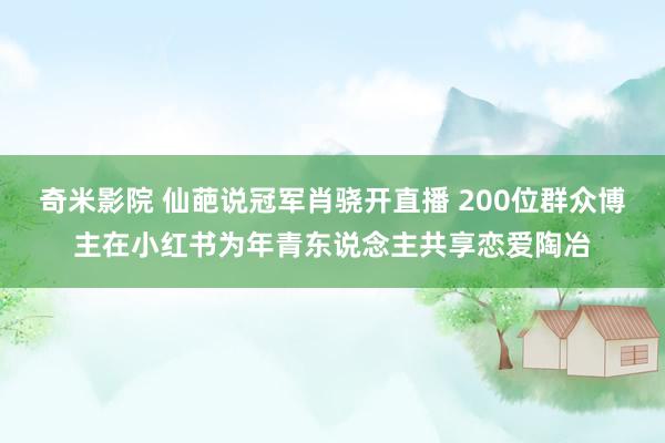 奇米影院 仙葩说冠军肖骁开直播 200位群众博主在小红书为年青东说念主共享恋爱陶冶