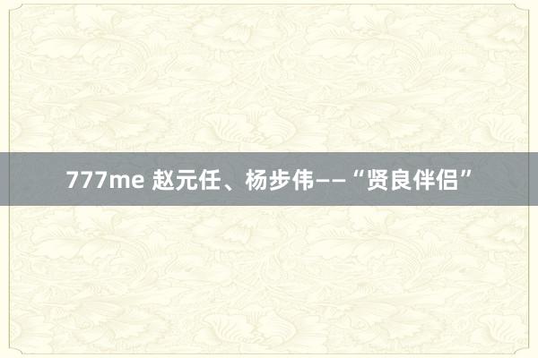 777me 赵元任、杨步伟——“贤良伴侣”