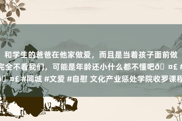 和学生的爸爸在他家做爱,而且是当着孩子面前做爱,太刺激了,孩子完全不看我们,可能是年龄还小什么都不懂吧🤣 #同城 #文爱 #自慰 文化产业惩处学院收罗课程点击量杂乱45万