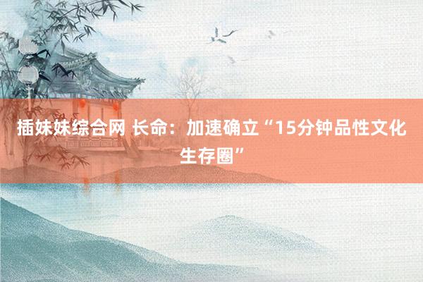 插妹妹综合网 长命:加速确立“15分钟品性文化生存圈”