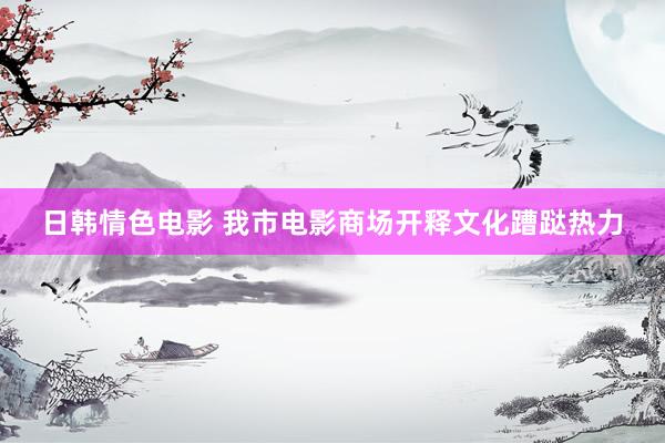 日韩情色电影 我市电影商场开释文化蹧跶热力