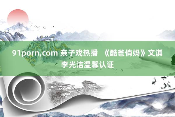91porn,com 亲子戏热播 《酷爸俏妈》文淇李光洁温馨认证