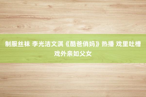 制服丝袜 李光洁文淇《酷爸俏妈》热播 戏里吐槽戏外亲如父女
