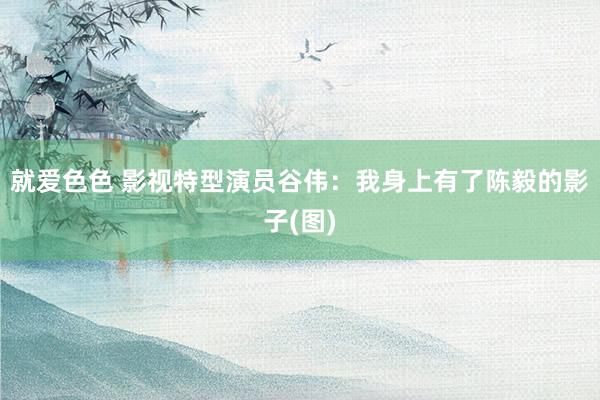 就爱色色 影视特型演员谷伟:我身上有了陈毅的影子(图)