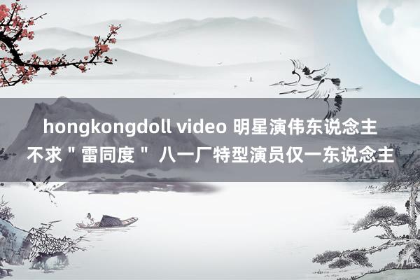hongkongdoll video 明星演伟东说念主不求"雷同度" 八一厂特型演员仅一东说念主
