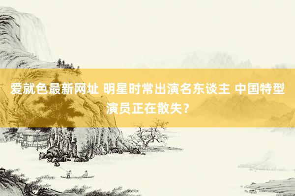 爱就色最新网址 明星时常出演名东谈主 中国特型演员正在散失?
