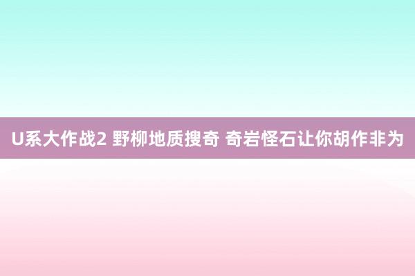 U系大作战2 野柳地质搜奇 奇岩怪石让你胡作非为