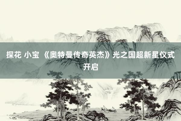 探花 小宝 《奥特曼传奇英杰》光之国超新星仪式开启