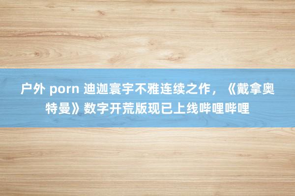 户外 porn 迪迦寰宇不雅连续之作,《戴拿奥特曼》数字开荒版现已上线哔哩哔哩