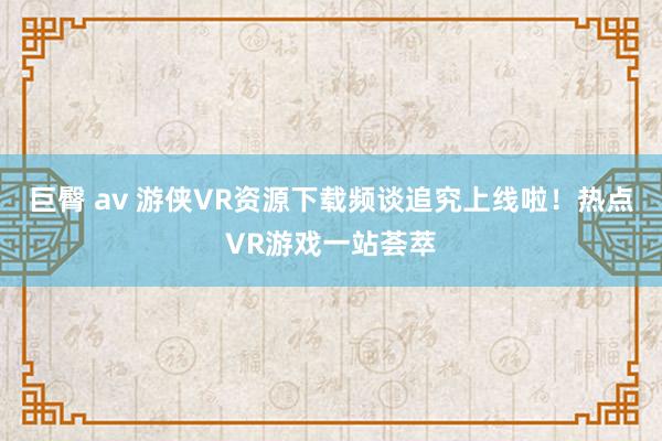 巨臀 av 游侠VR资源下载频谈追究上线啦!热点VR游戏一站荟萃