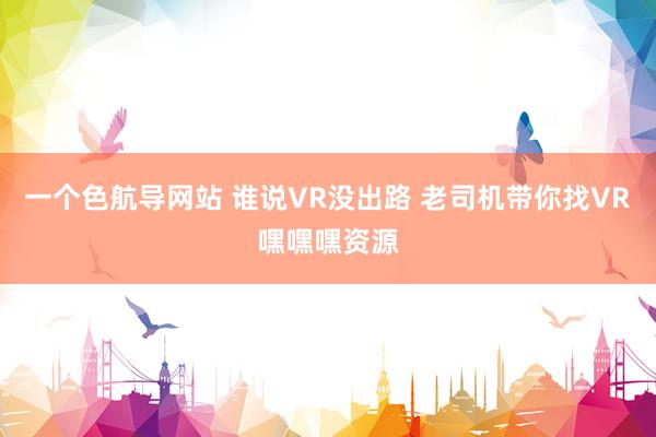 一个色航导网站 谁说VR没出路 老司机带你找VR嘿嘿嘿资源
