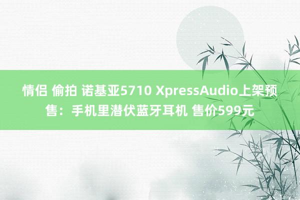 情侣 偷拍 诺基亚5710 XpressAudio上架预售:手机里潜伏蓝牙耳机 售价599元