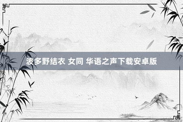 波多野结衣 女同 华语之声下载安卓版