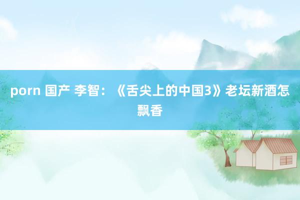 porn 国产 李智:《舌尖上的中国3》老坛新酒怎飘香