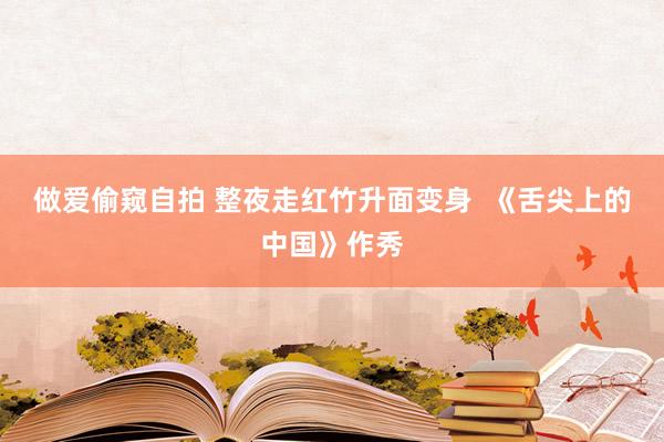 做爱偷窥自拍 整夜走红竹升面变身 《舌尖上的中国》作秀