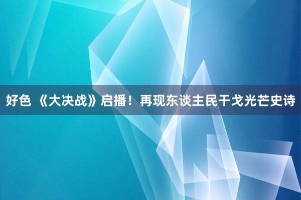 好色 《大决战》启播!再现东谈主民干戈光芒史诗