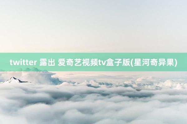 twitter 露出 爱奇艺视频tv盒子版(星河奇异果)
