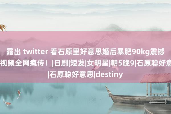 露出 twitter 看石原里好意思婚后暴肥90kg震撼画面!17秒视频全网疯传!|日剧|短发|女明星|朝5晚9|石原聪好意思|destiny