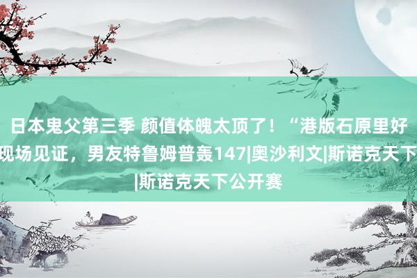 日本鬼父第三季 颜值体魄太顶了!“港版石原里好意思”现场见证,男友特鲁姆普轰147|奥沙利文|斯诺克天下公开赛