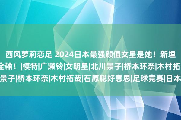 西风萝莉恋足 2024日本最强颜值女星是她!新垣结衣、石原里好意思全输!|模特|广濑铃|女明星|北川景子|桥本环奈|木村拓哉|石原聪好意思|足球竞赛|日本足球