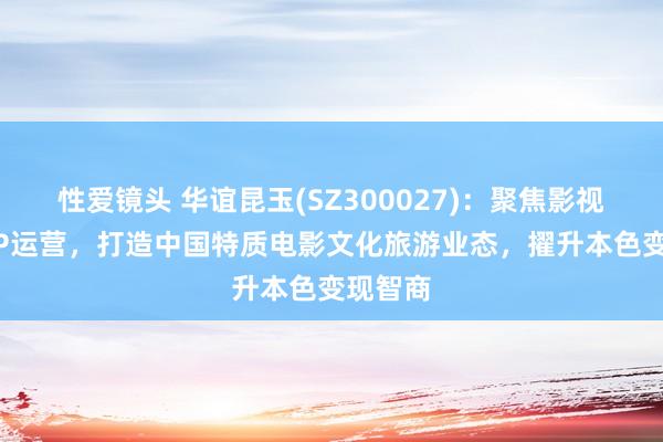 性爱镜头 华谊昆玉(SZ300027):聚焦影视制作+IP运营,打造中国特质电影文化旅游业态,擢升本色变现智商