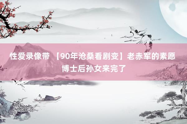 性爱录像带 【90年沧桑看剧变】老赤军的素愿 博士后孙女来完了